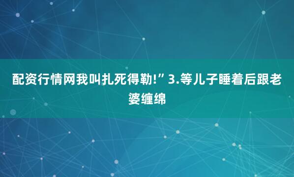 配资行情网我叫扎死得勒!”3.等儿子睡着后跟老婆缠绵