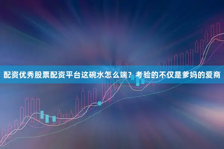 配资优秀股票配资平台这碗水怎么端？考验的不仅是爹妈的爱商