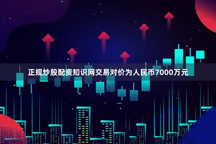 正规炒股配资知识网交易对价为人民币7000万元