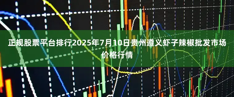正规股票平台排行2025年7月10日贵州遵义虾子辣椒批发市场价格行情