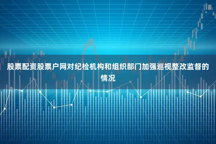股票配资股票户网对纪检机构和组织部门加强巡视整改监督的情况