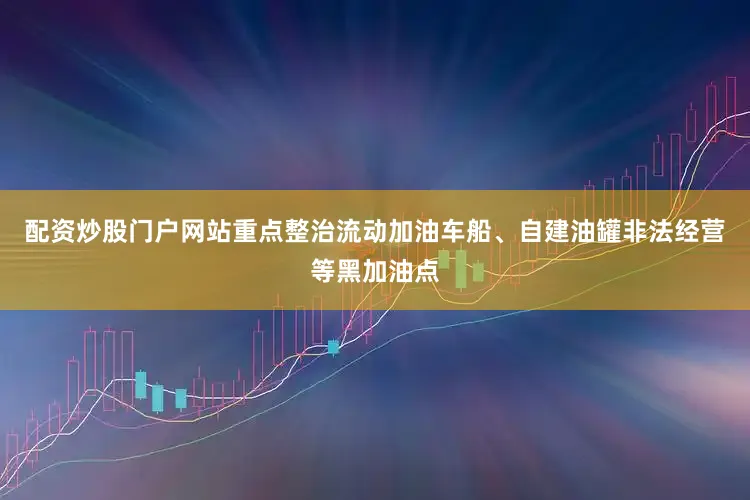 配资炒股门户网站重点整治流动加油车船、自建油罐非法经营等黑加油点