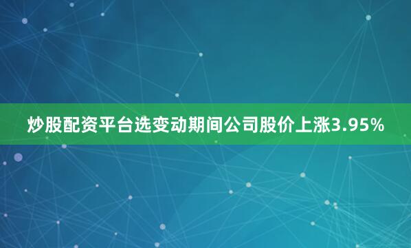 炒股配资平台选变动期间公司股价上涨3.95%