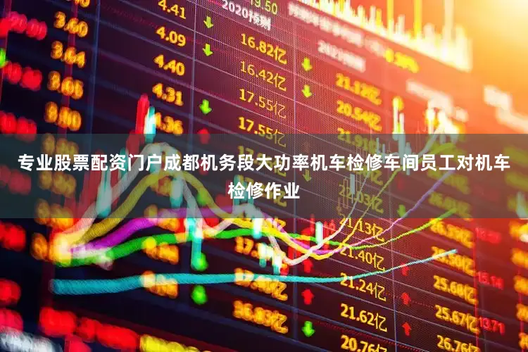 专业股票配资门户成都机务段大功率机车检修车间员工对机车检修作业