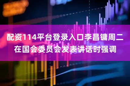 配资114平台登录入口李昌镛周二在国会委员会发表讲话时强调