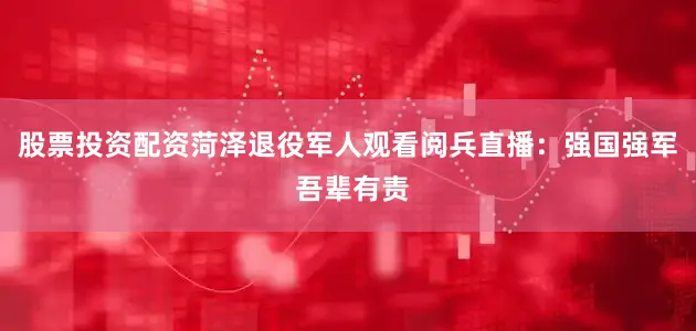 股票投资配资菏泽退役军人观看阅兵直播：强国强军 吾辈有责