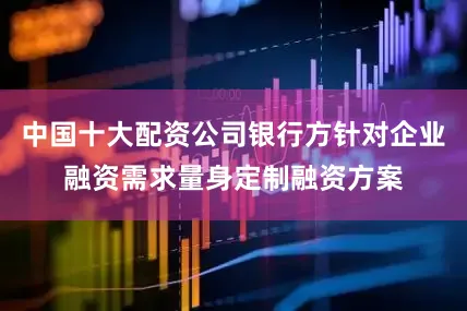 中国十大配资公司银行方针对企业融资需求量身定制融资方案