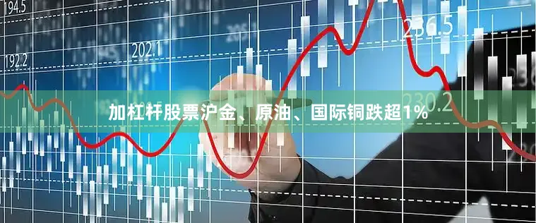 加杠杆股票沪金、原油、国际铜跌超1%