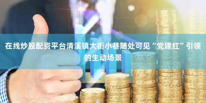 在线炒股配资平台清溪镇大街小巷随处可见“党建红”引领的生动场景