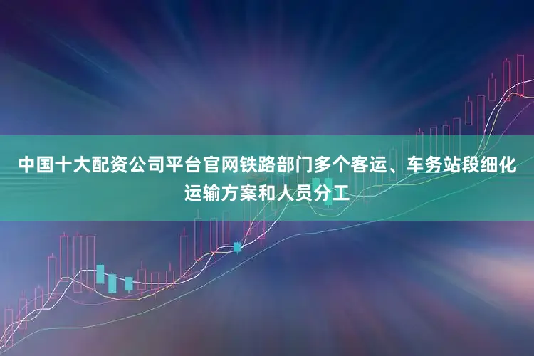 中国十大配资公司平台官网铁路部门多个客运、车务站段细化运输方案和人员分工